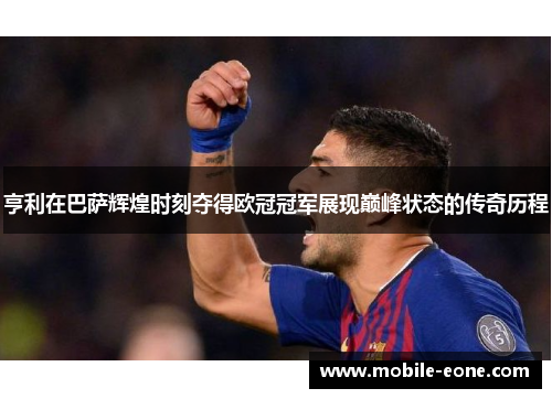 亨利在巴萨辉煌时刻夺得欧冠冠军展现巅峰状态的传奇历程