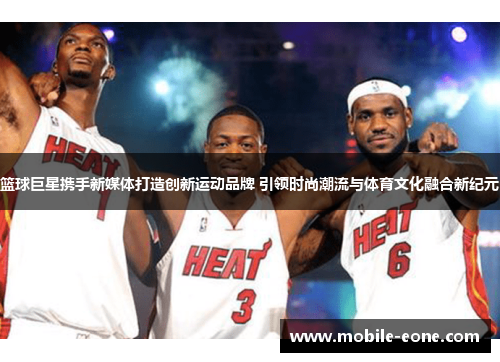 篮球巨星携手新媒体打造创新运动品牌 引领时尚潮流与体育文化融合新纪元