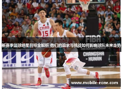 新赛季篮球明星目标全解析 他们的追求与挑战如何影响球队未来走势