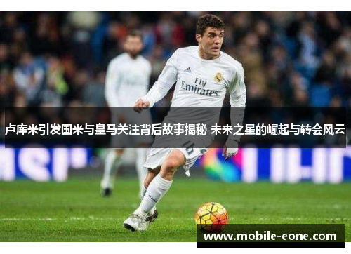 卢库米引发国米与皇马关注背后故事揭秘 未来之星的崛起与转会风云