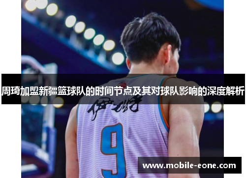 周琦加盟新疆篮球队的时间节点及其对球队影响的深度解析