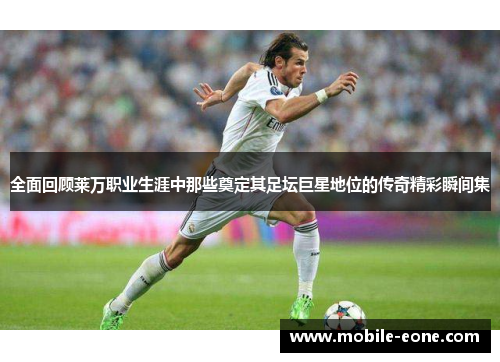 全面回顾莱万职业生涯中那些奠定其足坛巨星地位的传奇精彩瞬间集