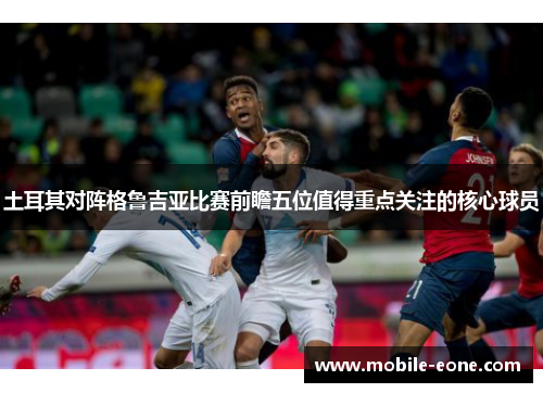 土耳其对阵格鲁吉亚比赛前瞻五位值得重点关注的核心球员
