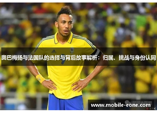 奥巴梅扬与法国队的选择与背后故事解析：归属、挑战与身份认同