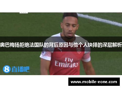 奥巴梅扬拒绝法国队的背后原因与他个人抉择的深层解析