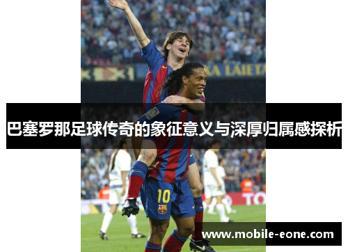 巴塞罗那足球传奇的象征意义与深厚归属感探析